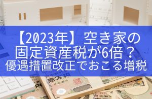 【2023年】空き家の固定資産税が6倍？優遇措置改正でおこる増税